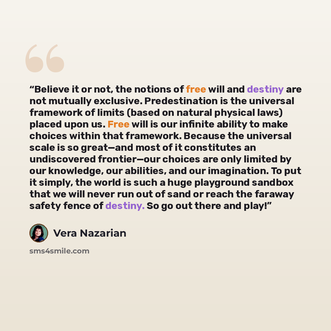“Believe it or not, the notions of free will and destiny are not mutually exclusive. Predestination is the universal framework of limits (based on natural physical laws) placed upon us. Free will is our infinite ability to make choices within that framework. Because the universal scale is so…” quote by Vera Nazarian