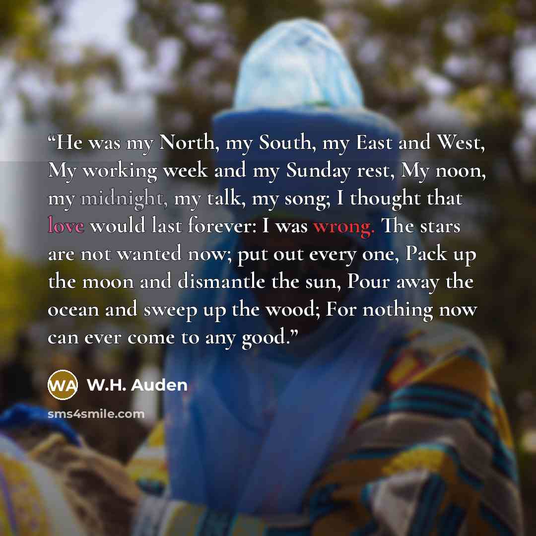 “He was my North, my South, my East and West, My working week and my Sunday rest, My noon, my midnight, my talk, my song; I thought that love would last forever: I was wrong. The stars are not wanted now; put out every one, Pack up the moon and dismantle the sun, Pour away the ocean and sweep up…” quote by W.H. Auden