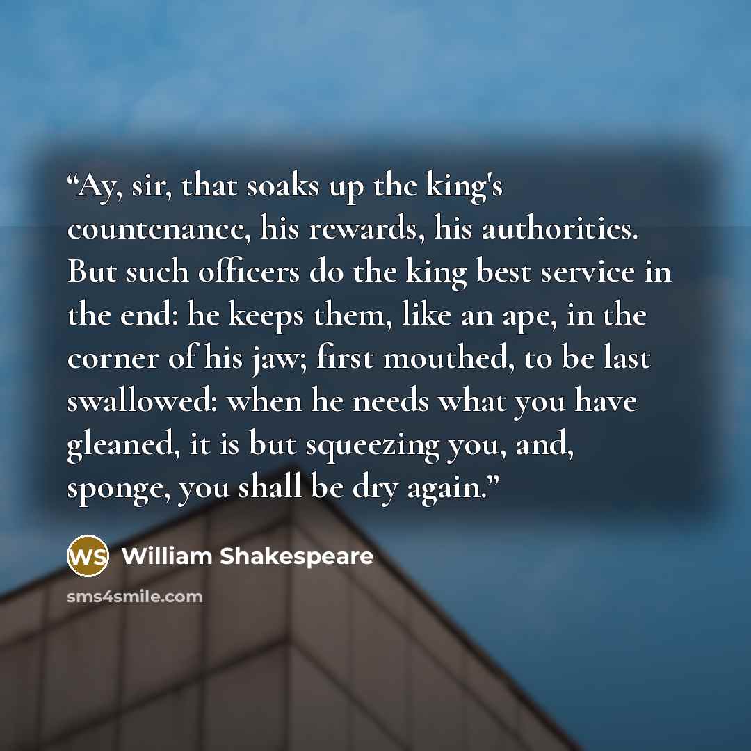 “Ay, sir, that soaks up the king's countenance, his rewards, his authorities. But such officers do the king best service in the end: he keeps them, like an ape, in the corner of his jaw; first mouthed, to be last swallowed: when he needs what you have gleaned, it is but squeezing you, and, sponge…” quote by William Shakespeare