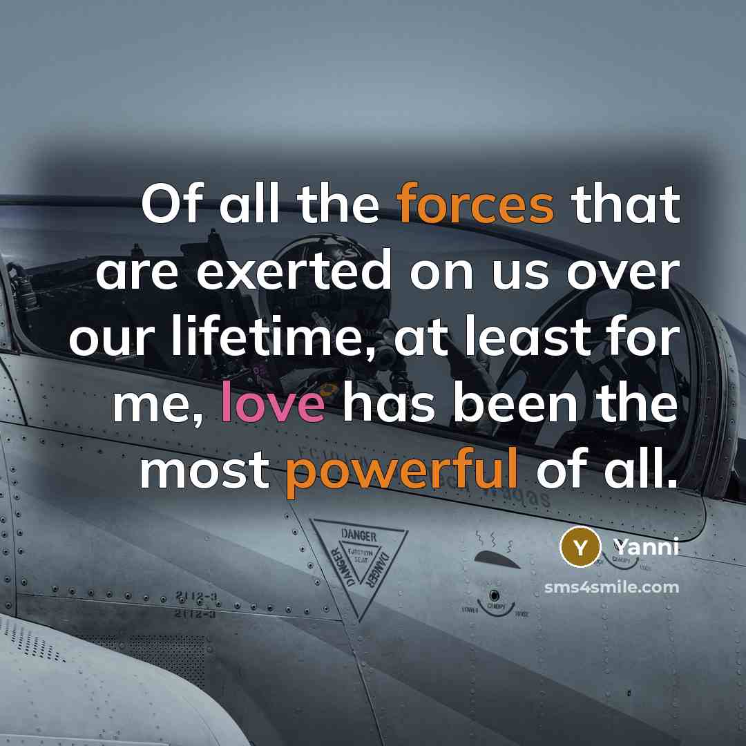 “Of all the forces that are exerted on us over our lifetime, at least for me, love has been the most powerful of all.” quote by Yanni