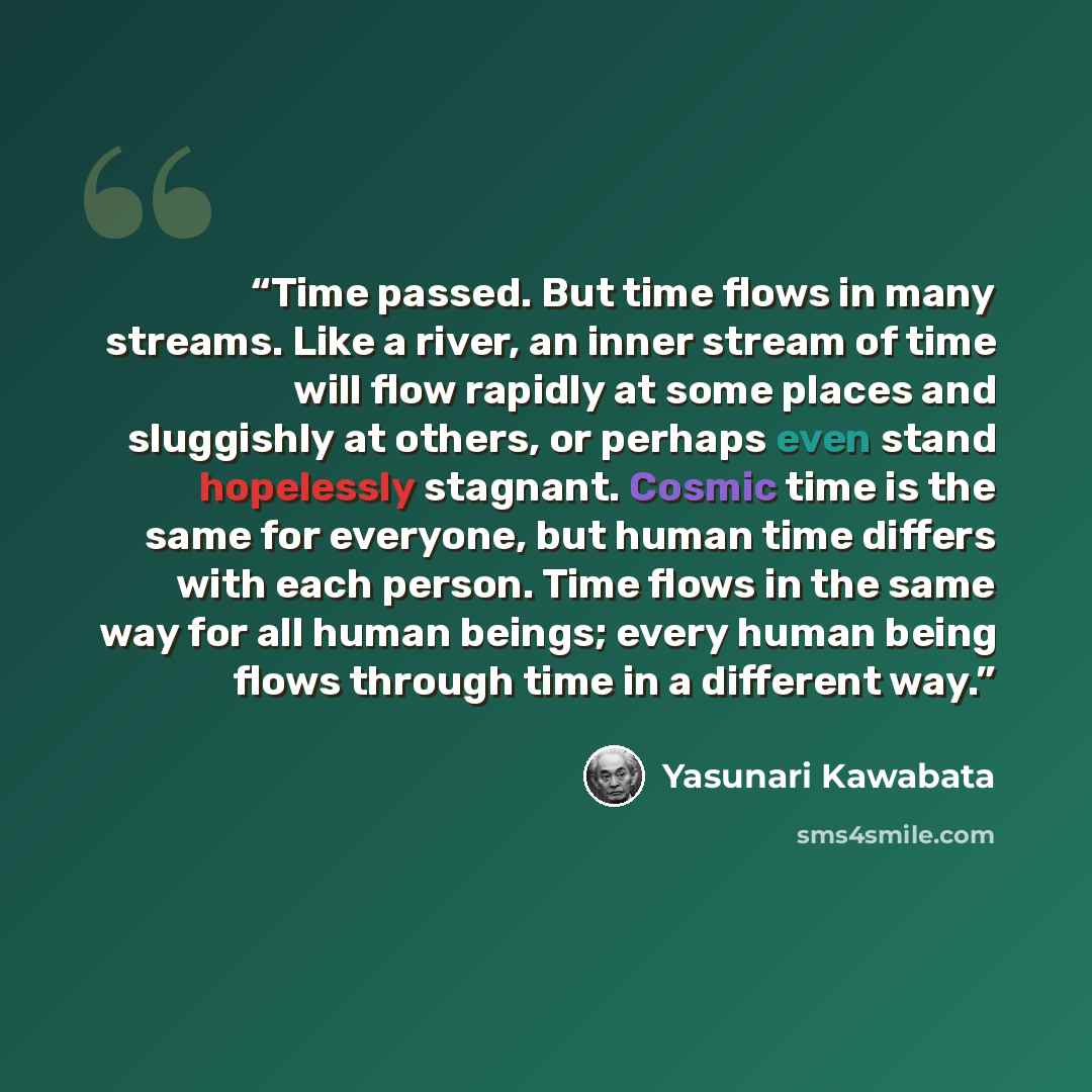 “Time passed. But time flows in many streams. Like a river, an inner stream of time will flow rapidly at some places and sluggishly at others, or perhaps even stand hopelessly stagnant. Cosmic time is the same for everyone, but human time differs with each person. Time flows in the same way for all…” quote by Yasunari Kawabata