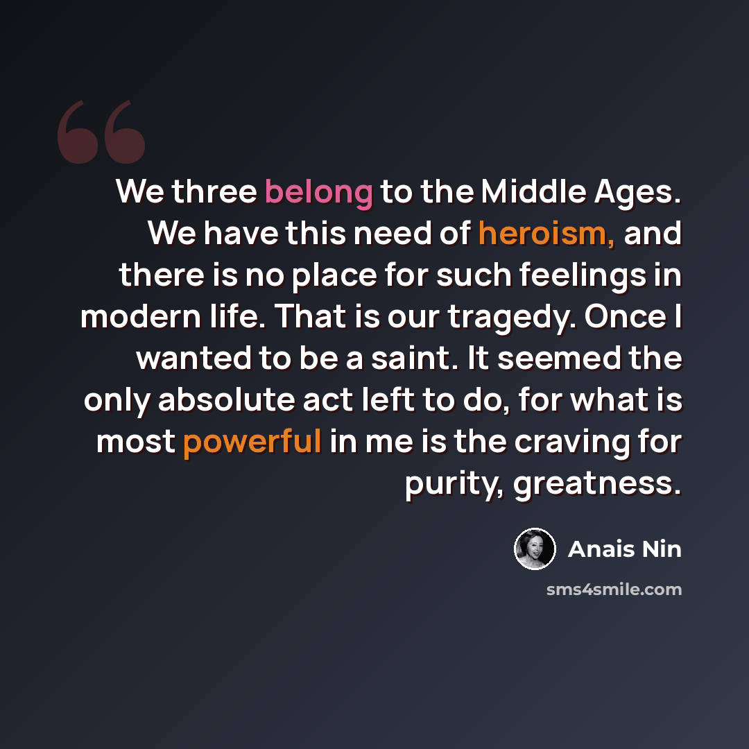 “We three belong to the Middle Ages. We have this need of heroism, and there is no place for such feelings in modern life. That is our tragedy. Once I wanted to be a saint. It seemed the only absolute act left to do, for what is most powerful in me is the craving for purity, greatness.” quote by Anais Nin