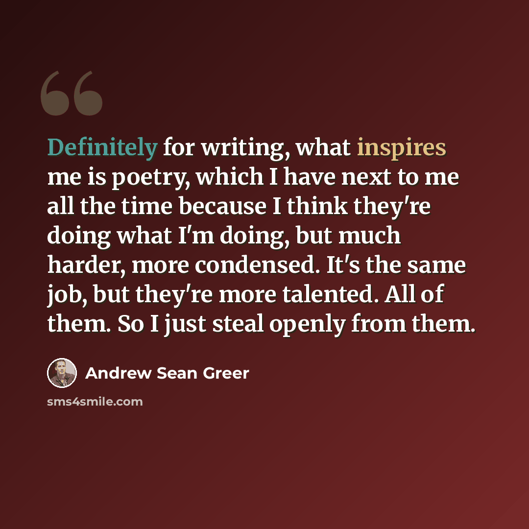 “Definitely for writing, what inspires me is poetry, which I have next to me all the time because I think they're doing what I'm doing, but much harder, more condensed. It's the same job, but they're more talented. All of them. So I just steal openly from them.” quote by Andrew Sean Greer