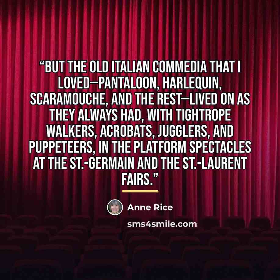 “But the old Italian commedia that I loved—Pantaloon, Harlequin, Scaramouche, and the rest—lived on as they always had, with tightrope walkers, acrobats, jugglers, and puppeteers, in the platform spectacles at the St.-Germain and the St.-Laurent fairs.” quote by Anne Rice