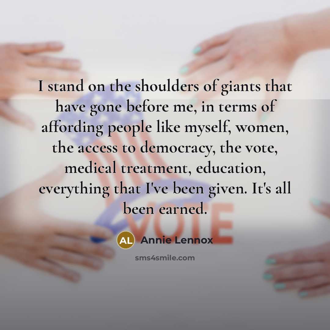 “I stand on the shoulders of giants that have gone before me, in terms of affording people like myself, women, the access to democracy, the vote, medical treatment, education, everything that I've been given. It's all been earned.” quote by Annie Lennox