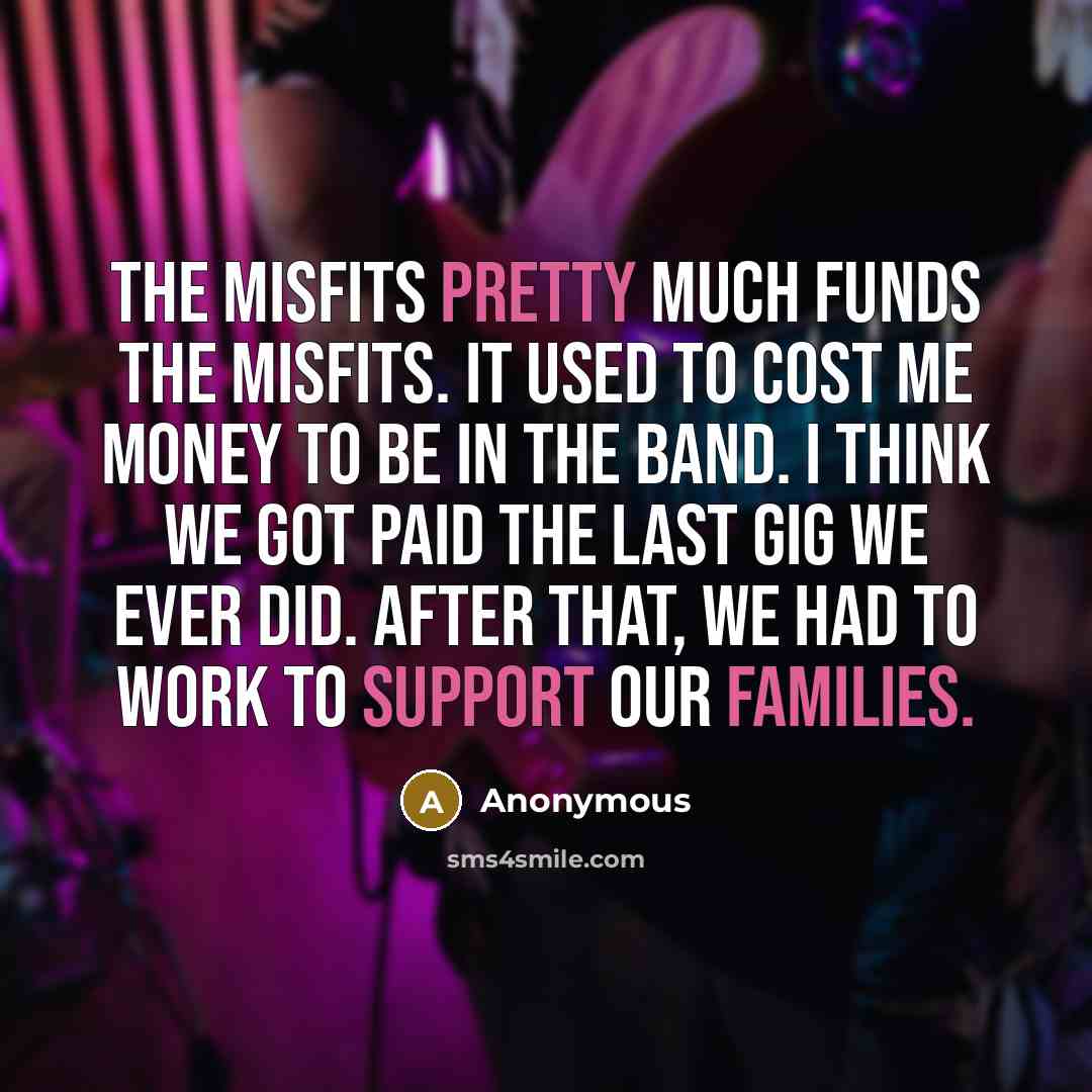 “The Misfits pretty much funds the Misfits. It used to cost me money to be in the band. I think we got paid the last gig we ever did. After that, we had to work to support our families.” quote by Anonymous