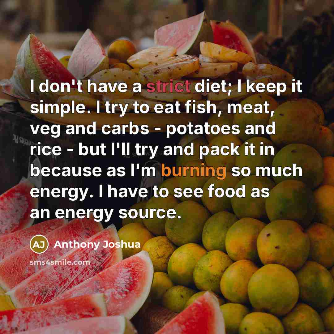 “I don't have a strict diet; I keep it simple. I try to eat fish, meat, veg and carbs - potatoes and rice - but I'll try and pack it in because as I'm burning so much energy. I have to see food as an energy source.” quote by Anthony Joshua