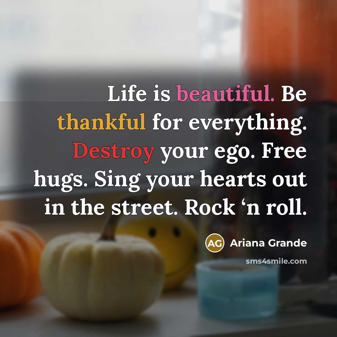 “Life is beautiful. Be thankful for everything. Destroy your ego. Free hugs. Sing your hearts out in the street. Rock ‘n roll.” quote by Ariana Grande