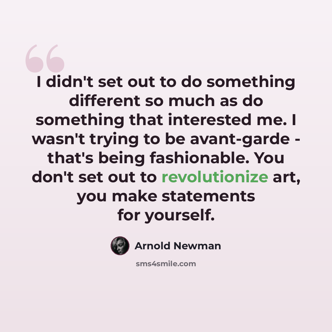 “I didn't set out to do something different so much as do something that interested me. I wasn't trying to be avant-garde - that's being fashionable. You don't set out to revolutionize art, you make statements for yourself.” quote by Arnold Newman