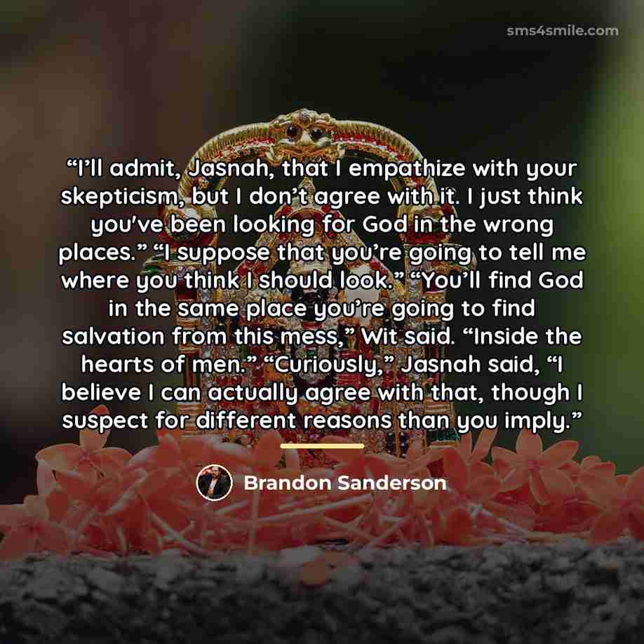 “I’ll admit, Jasnah, that I empathize with your skepticism, but I don’t agree with it. I just think you've been looking for God in the wrong places.” “I suppose that you’re going to tell me where you think I should look.” “You’ll find God in the same place you’re going to find salvation from this…” quote by Brandon Sanderson