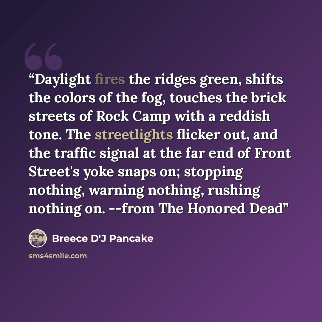 “Daylight fires the ridges green, shifts the colors of the fog, touches the brick streets of Rock Camp with a reddish tone. The streetlights flicker out, and the traffic signal at the far end of Front Street's yoke snaps on; stopping nothing, warning nothing, rushing nothing on. --from The Honored…” quote by Breece D'J Pancake