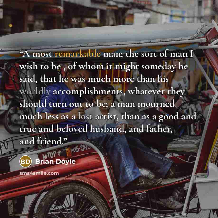 “A most remarkable man; the sort of man I wish to be , of whom it might someday be said, that he was much more than his worldly accomplishments, whatever they should turn out to be; a man mourned much less as a lost artist, than as a good and true and beloved husband, and father, and friend.” quote by Brian Doyle
