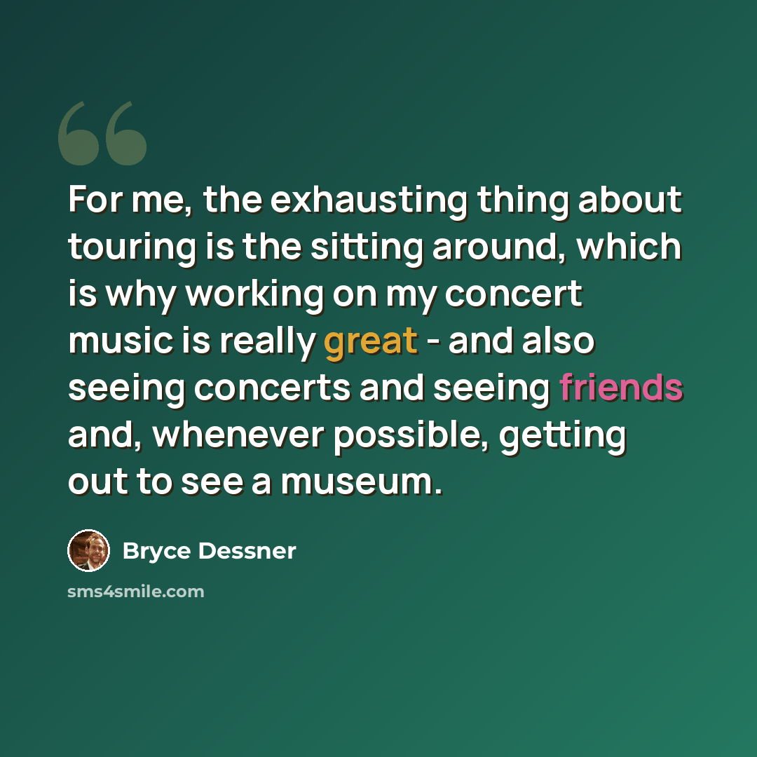 “For me, the exhausting thing about touring is the sitting around, which is why working on my concert music is really great - and also seeing concerts and seeing friends and, whenever possible, getting out to see a museum.” quote by Bryce Dessner