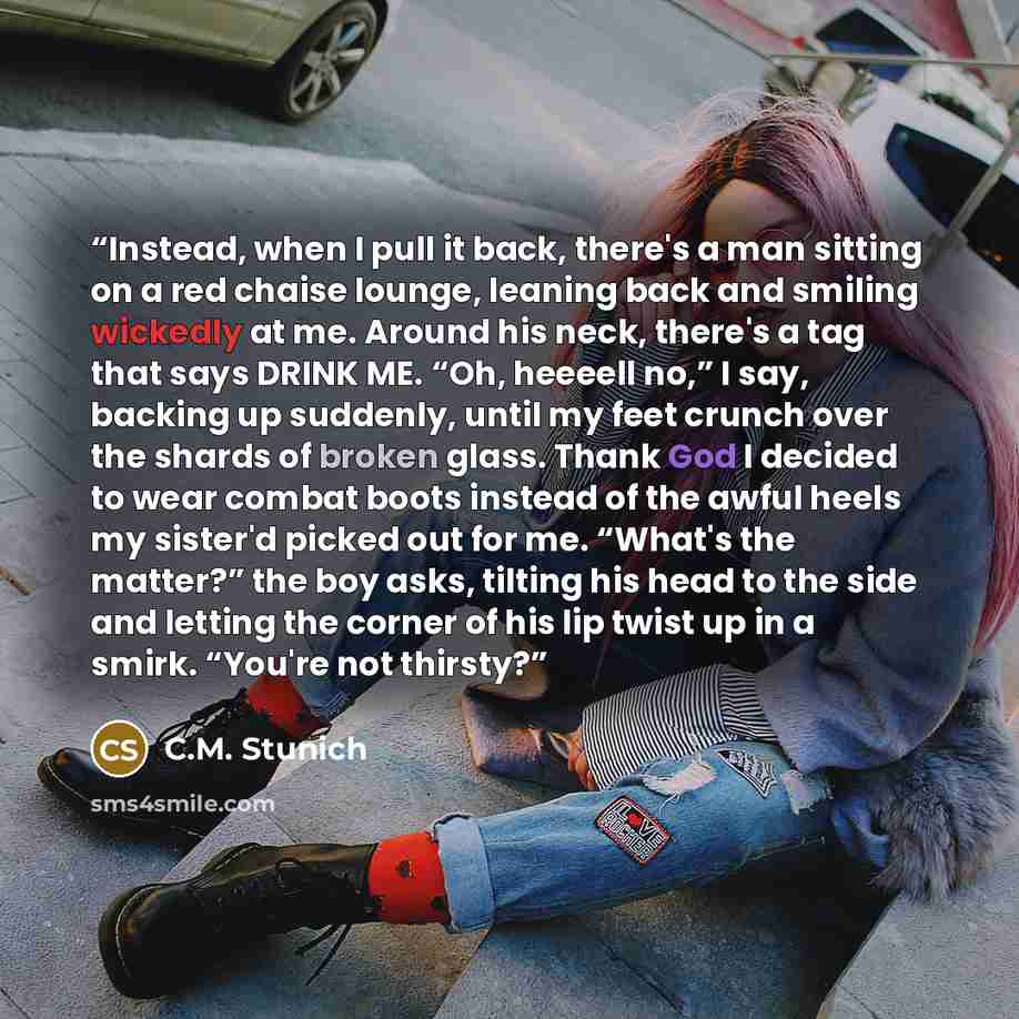 “Instead, when I pull it back, there's a man sitting on a red chaise lounge, leaning back and smiling wickedly at me. Around his neck, there's a tag that says DRINK ME. “Oh, heeeell no,” I say, backing up suddenly, until my feet crunch over the shards of broken glass. Thank God I decided to wear…” quote by C.M. Stunich