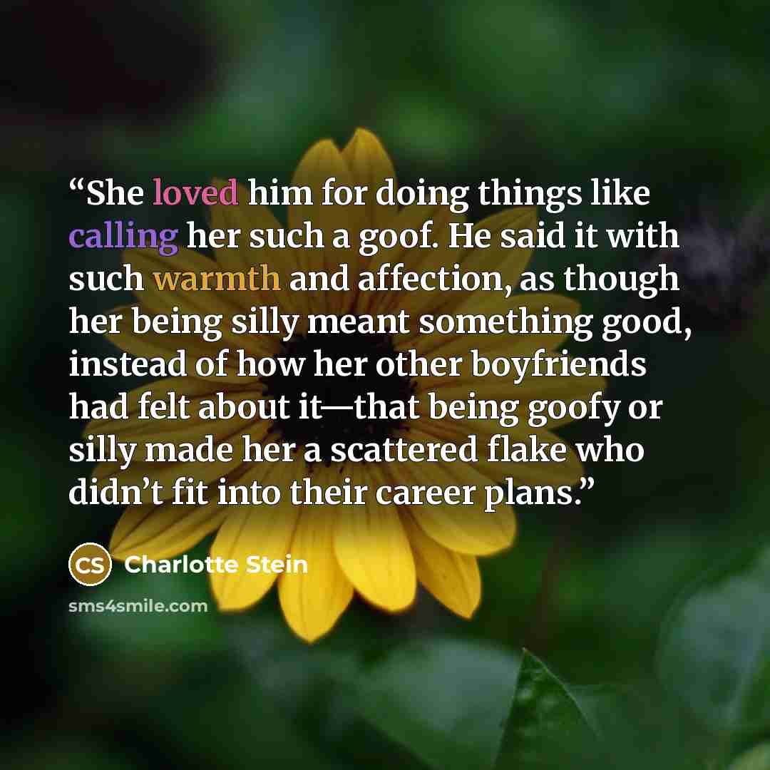 “She loved him for doing things like calling her such a goof. He said it with such warmth and affection, as though her being silly meant something good, instead of how her other boyfriends had felt about it—that being goofy or silly made her a scattered flake who didn’t fit into their career plans.” quote by Charlotte Stein