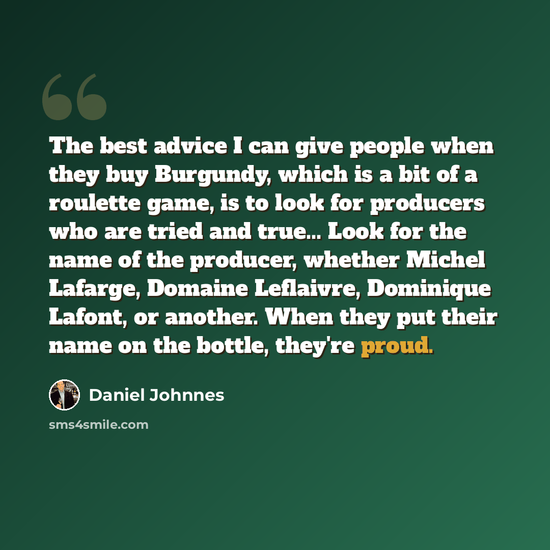 “The best advice I can give people when they buy Burgundy, which is a bit of a roulette game, is to look for producers who are tried and true... Look for the name of the producer, whether Michel Lafarge, Domaine Leflaivre, Dominique Lafont, or another. When they put their name on the bottle…” quote by Daniel Johnnes
