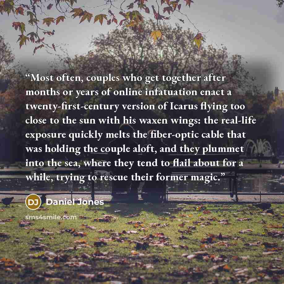 “Most often, couples who get together after months or years of online infatuation enact a twenty-first-century version of Icarus flying too close to the sun with his waxen wings: the real-life exposure quickly melts the fiber-optic cable that was holding the couple aloft, and they plummet into the…” quote by Daniel Jones