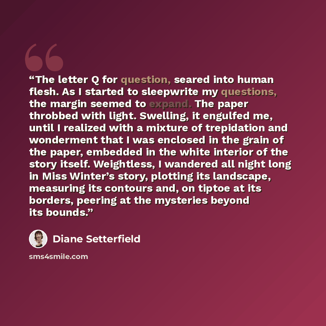 “The letter Q for question, seared into human flesh. As I started to sleepwrite my questions, the margin seemed to expand. The paper throbbed with light. Swelling, it engulfed me, until I realized with a mixture of trepidation and wonderment that I was enclosed in the grain of the paper, embedded…” quote by Diane Setterfield