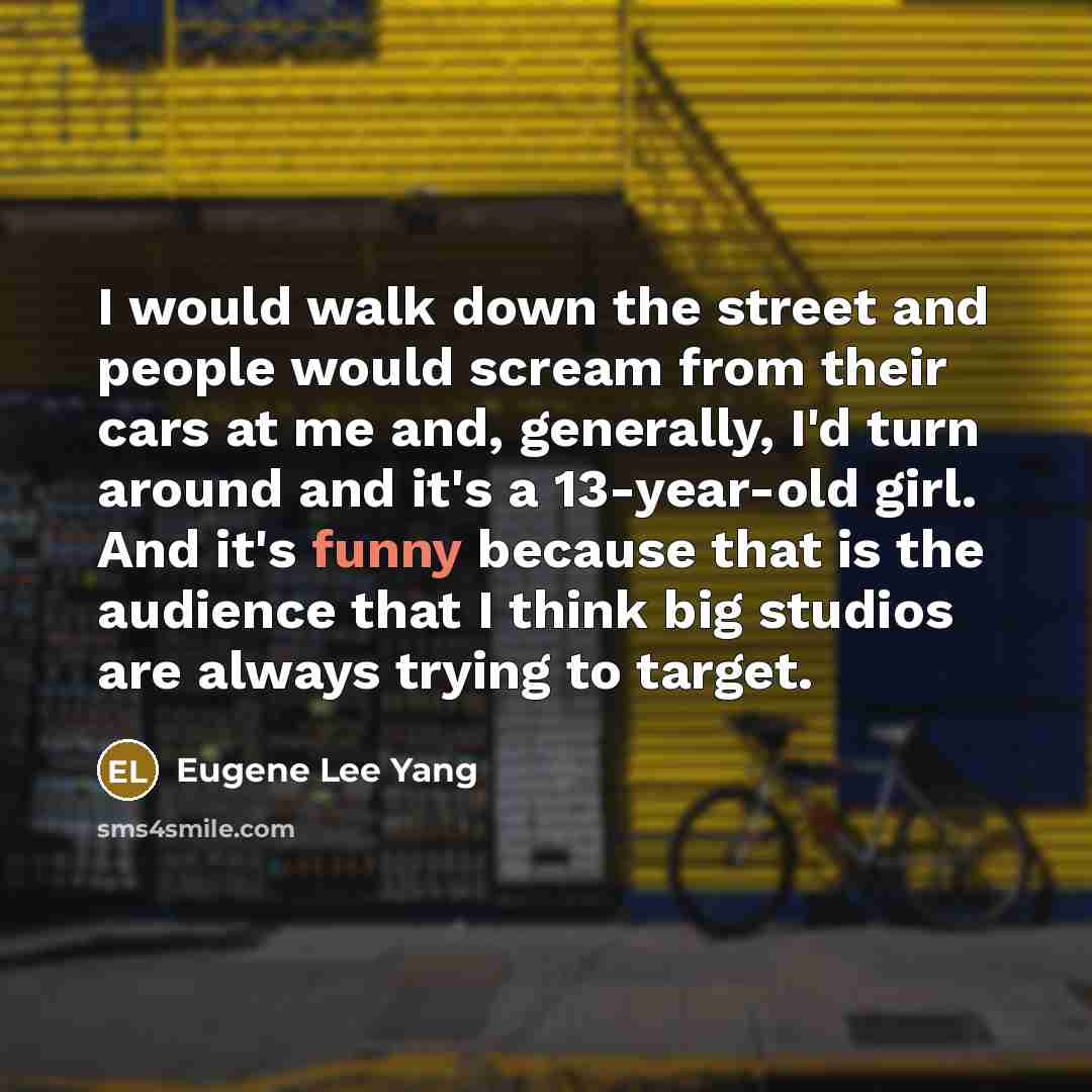 “I would walk down the street and people would scream from their cars at me and, generally, I'd turn around and it's a 13-year-old girl. And it's funny because that is the audience that I think big studios are always trying to target.” quote by Eugene Lee Yang
