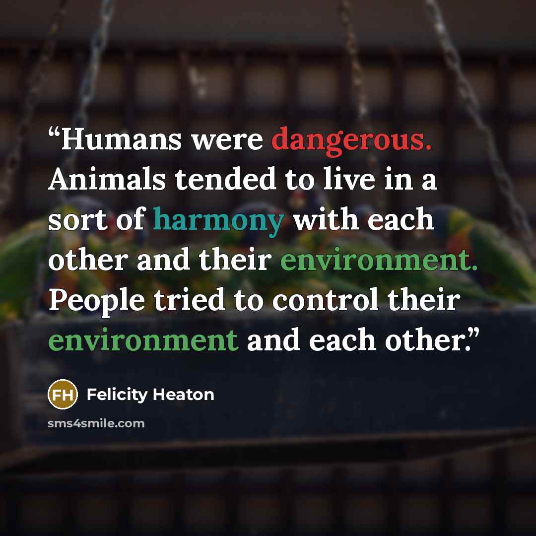 “Humans were dangerous. Animals tended to live in a sort of harmony with each other and their environment. People tried to control their environment and each other.” quote by Felicity Heaton