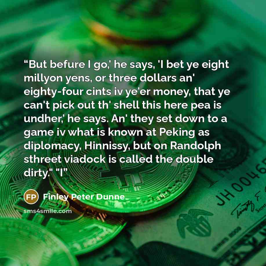 “But befure I go,' he says, 'I bet ye eight millyon yens, or three dollars an' eighty-four cints iv ye'er money, that ye can't pick out th' shell this here pea is undher,' he says. An' they set down to a game iv what is known at Peking as diplomacy, Hinnissy, but on Randolph sthreet viadock is…” quote by Finley Peter Dunne