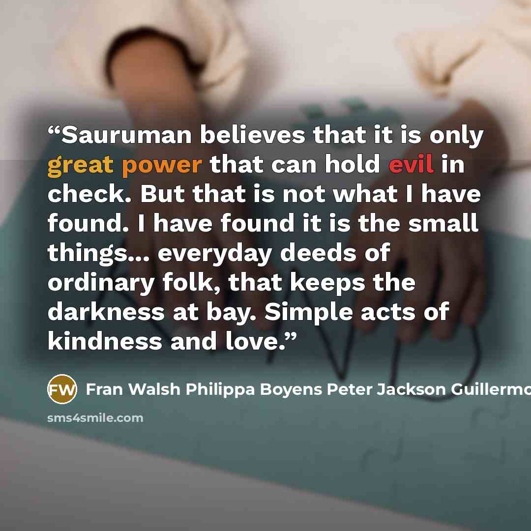 “Sauruman believes that it is only great power that can hold evil in check. But that is not what I have found. I have found it is the small things... everyday deeds of ordinary folk, that keeps the darkness at bay. Simple acts of kindness and love.” quote by Fran Walsh Philippa Boyens Peter Jackson Guillermo del Toro
