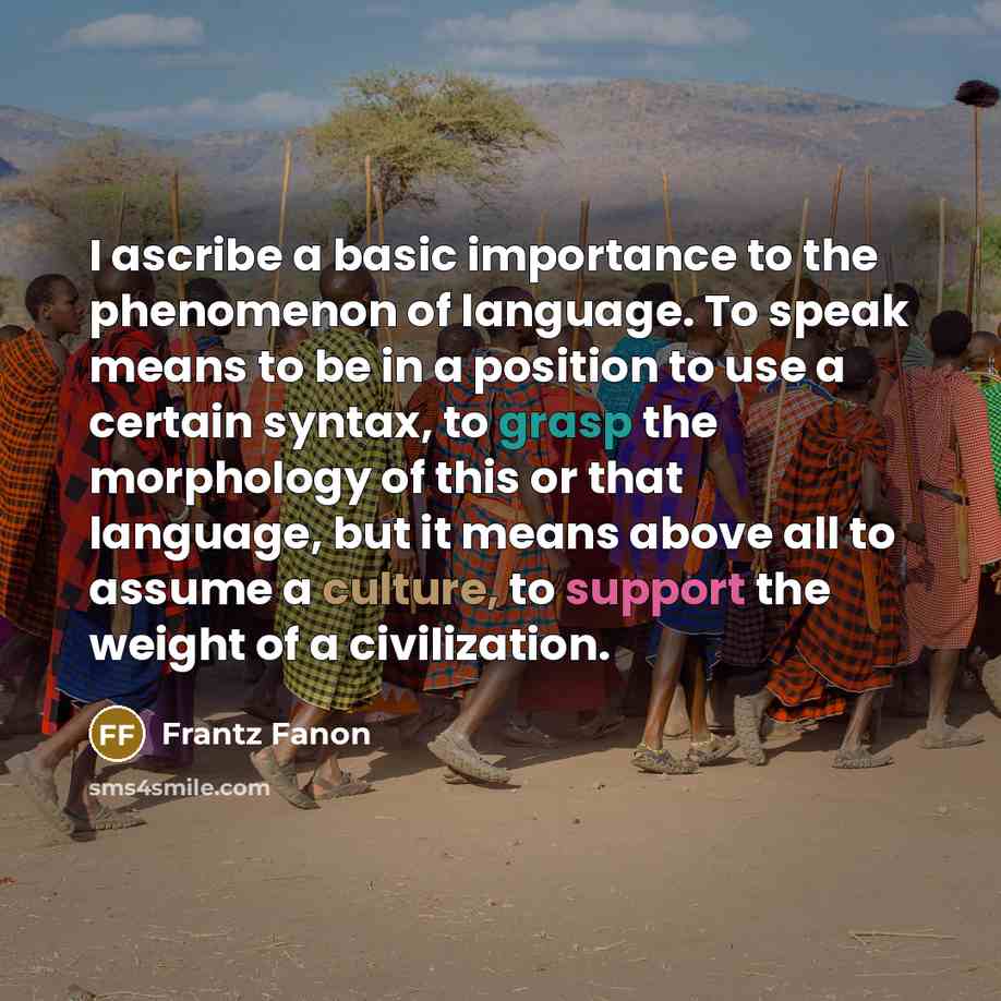 “I ascribe a basic importance to the phenomenon of language. To speak means to be in a position to use a certain syntax, to grasp the morphology of this or that language, but it means above all to assume a culture, to support the weight of a civilization.” quote by Frantz Fanon