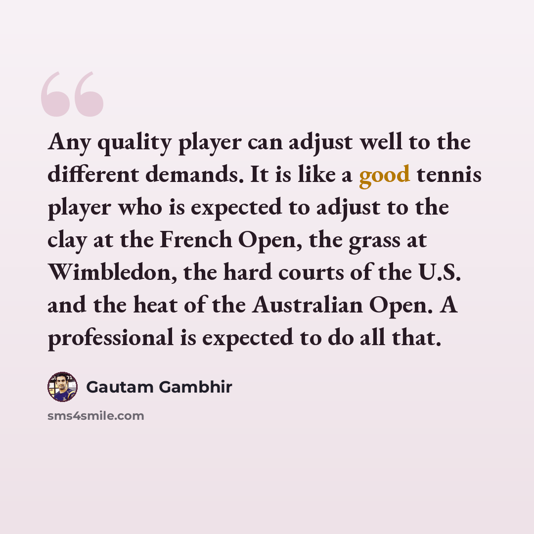 “Any quality player can adjust well to the different demands. It is like a good tennis player who is expected to adjust to the clay at the French Open, the grass at Wimbledon, the hard courts of the U.S. and the heat of the Australian Open. A professional is expected to do all that.” quote by Gautam Gambhir