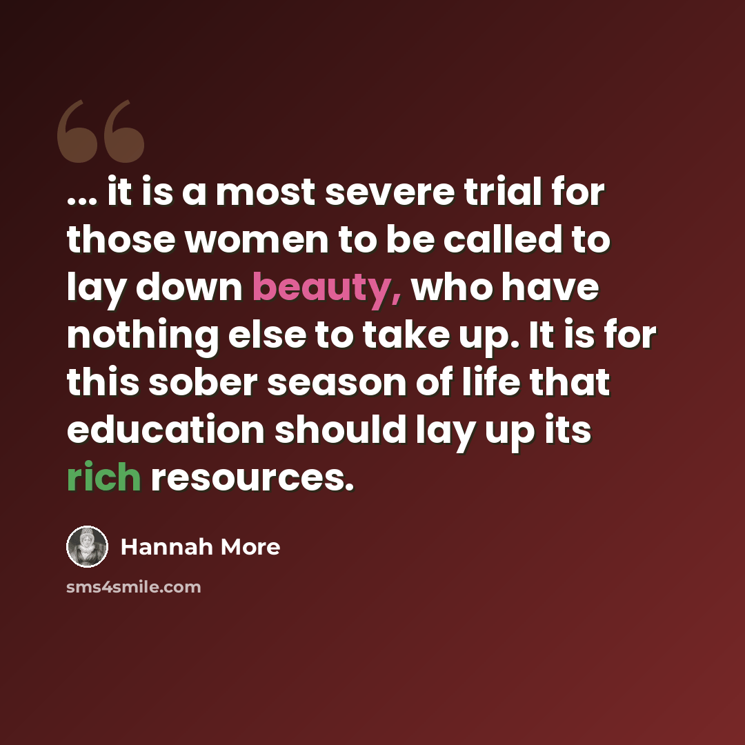 “... it is a most severe trial for those women to be called to lay down beauty, who have nothing else to take up. It is for this sober season of life that education should lay up its rich resources.” quote by Hannah More
