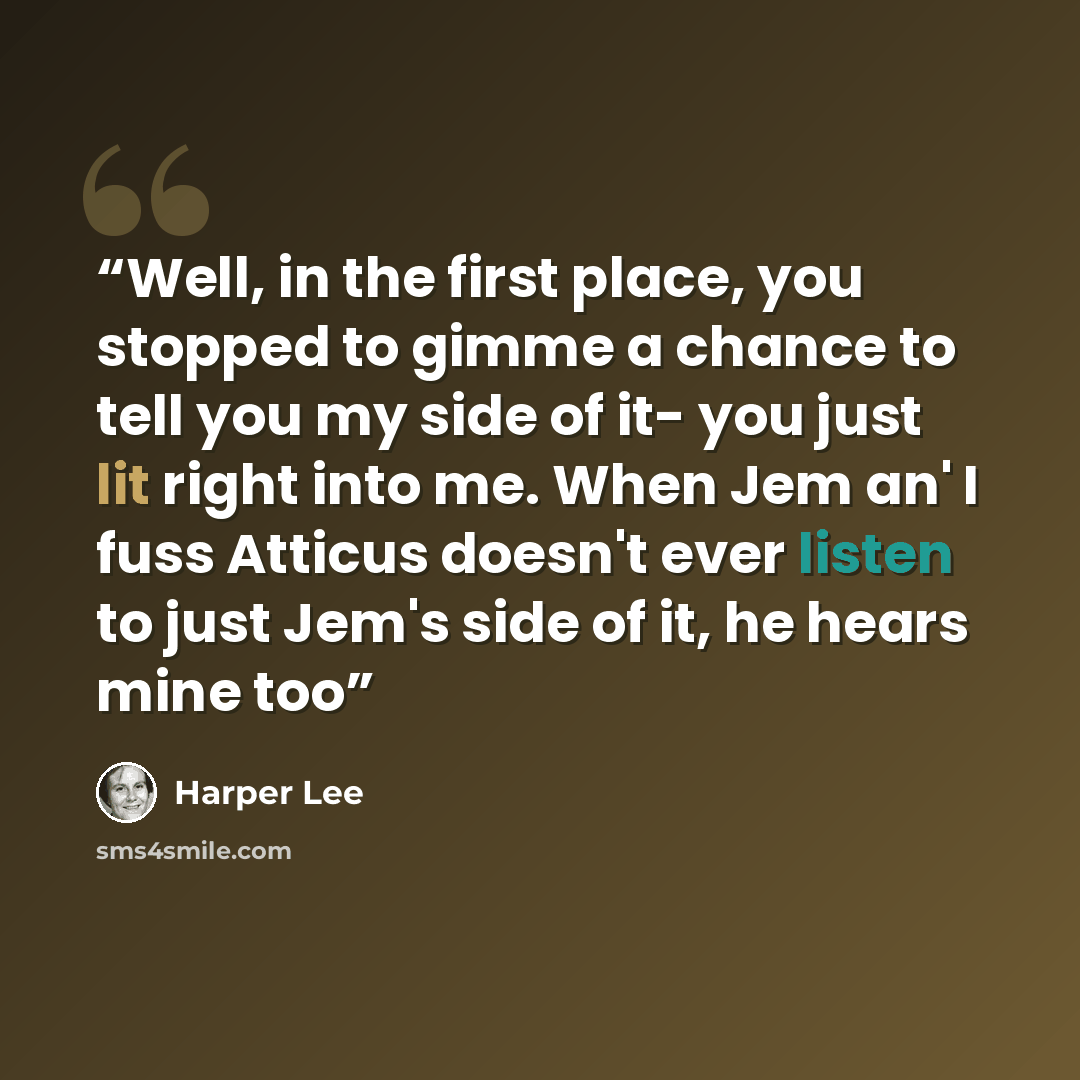 “Well, in the first place, you stopped to gimme a chance to tell you my side of it- you just lit right into me. When Jem an' I fuss Atticus doesn't ever listen to just Jem's side of it, he hears mine too” quote by Harper Lee