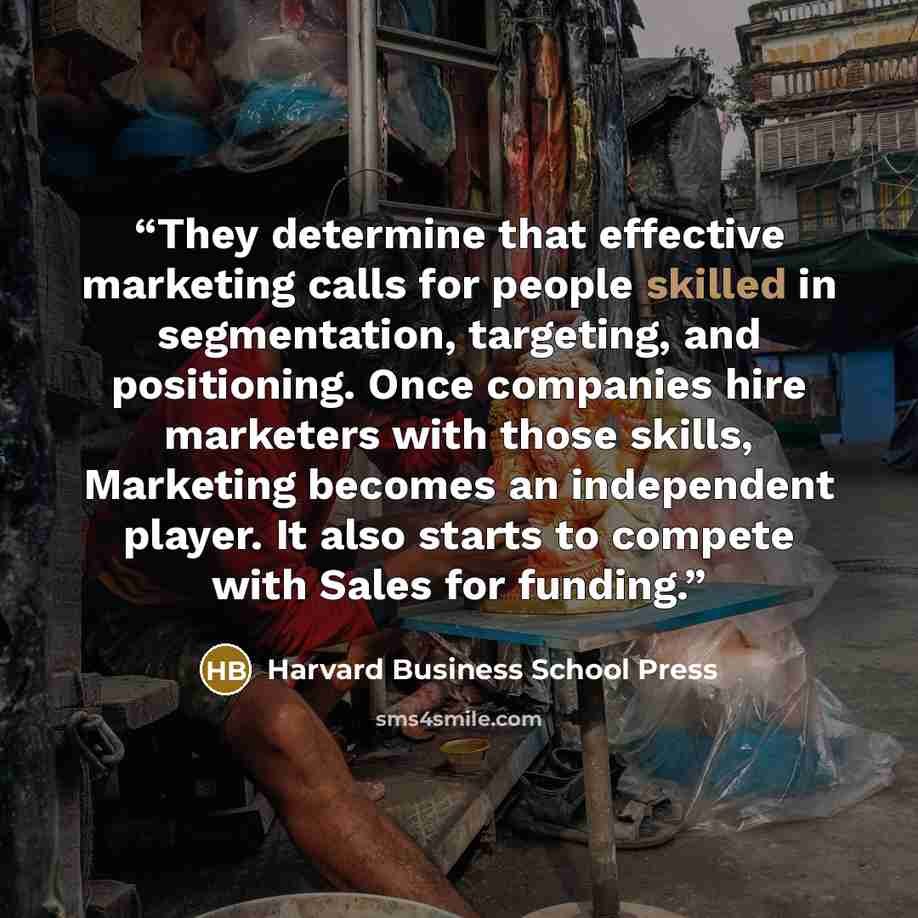 “They determine that effective marketing calls for people skilled in segmentation, targeting, and positioning. Once companies hire marketers with those skills, Marketing becomes an independent player. It also starts to compete with Sales for funding.” quote by Harvard Business School Press