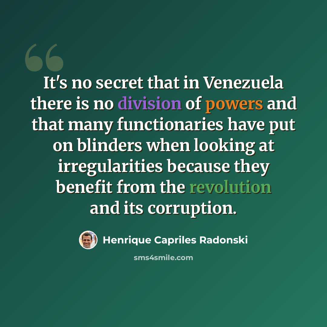 “It's no secret that in Venezuela there is no division of powers and that many functionaries have put on blinders when looking at irregularities because they benefit from the revolution and its corruption.” quote by Henrique Capriles Radonski