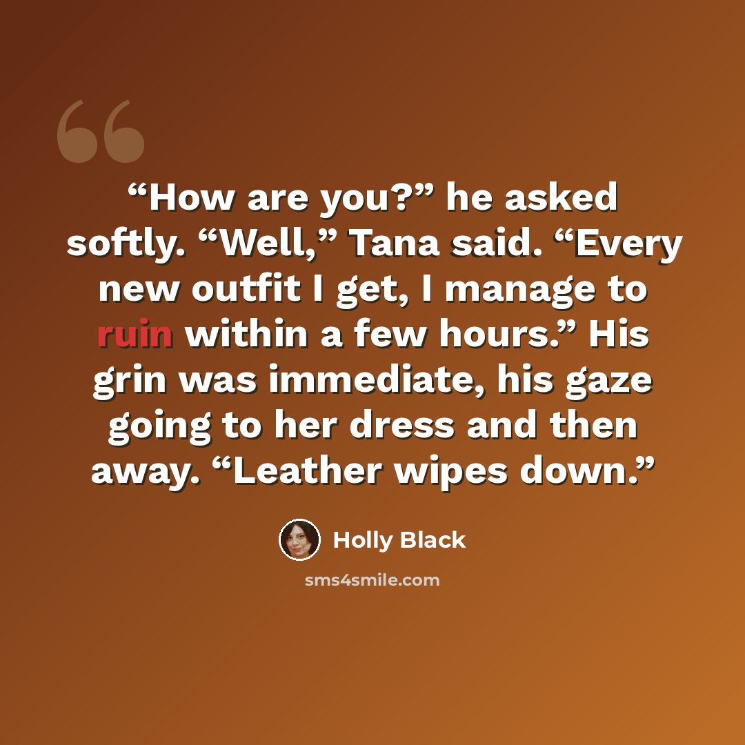 “How are you?” he asked softly. “Well,” Tana said. “Every new outfit I get, I manage to ruin within a few hours.” His grin was immediate, his gaze going to her dress and then away. “Leather wipes down.” quote by Holly Black