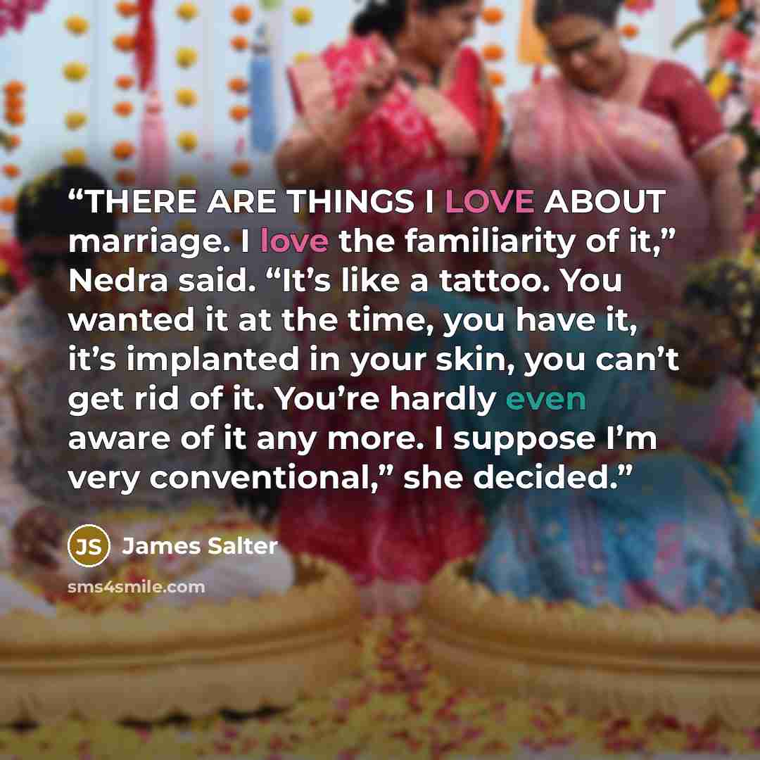 “THERE ARE THINGS I LOVE ABOUT marriage. I love the familiarity of it,” Nedra said. “It’s like a tattoo. You wanted it at the time, you have it, it’s implanted in your skin, you can’t get rid of it. You’re hardly even aware of it any more. I suppose I’m very conventional,” she decided.” quote by James Salter