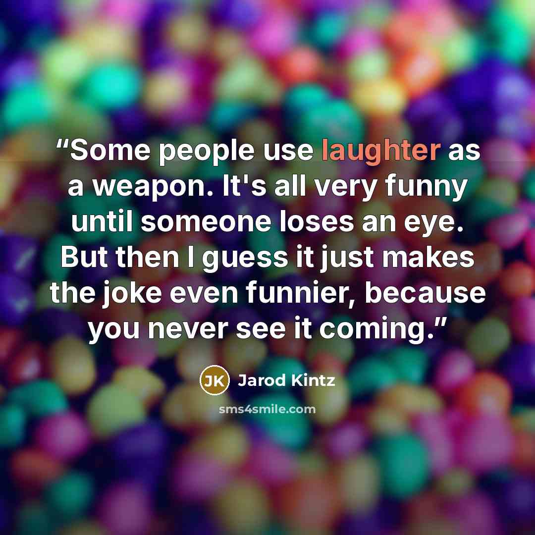 “Some people use laughter as a weapon. It's all very funny until someone loses an eye. But then I guess it just makes the joke even funnier, because you never see it coming.” quote by Jarod Kintz
