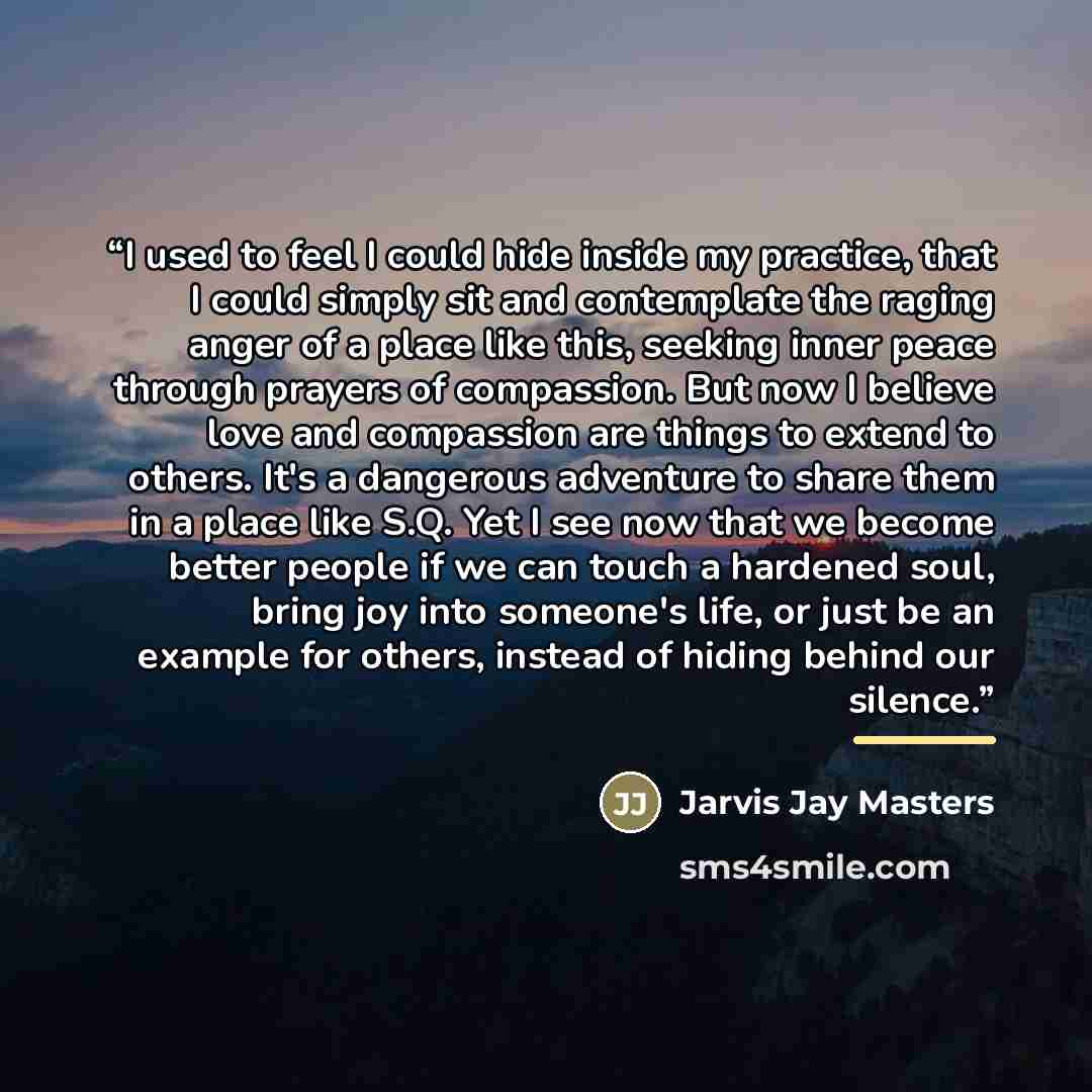 “I used to feel I could hide inside my practice, that I could simply sit and contemplate the raging anger of a place like this, seeking inner peace through prayers of compassion. But now I believe love and compassion are things to extend to others. It's a dangerous adventure to share them in a…” quote by Jarvis Jay Masters