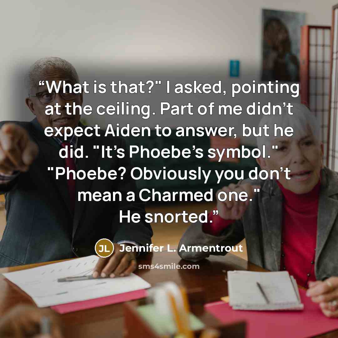 “What is that?" I asked, pointing at the ceiling. Part of me didn't expect Aiden to answer, but he did. "It's Phoebe's symbol." "Phoebe? Obviously you don't mean a Charmed one." He snorted.” quote by Jennifer L. Armentrout