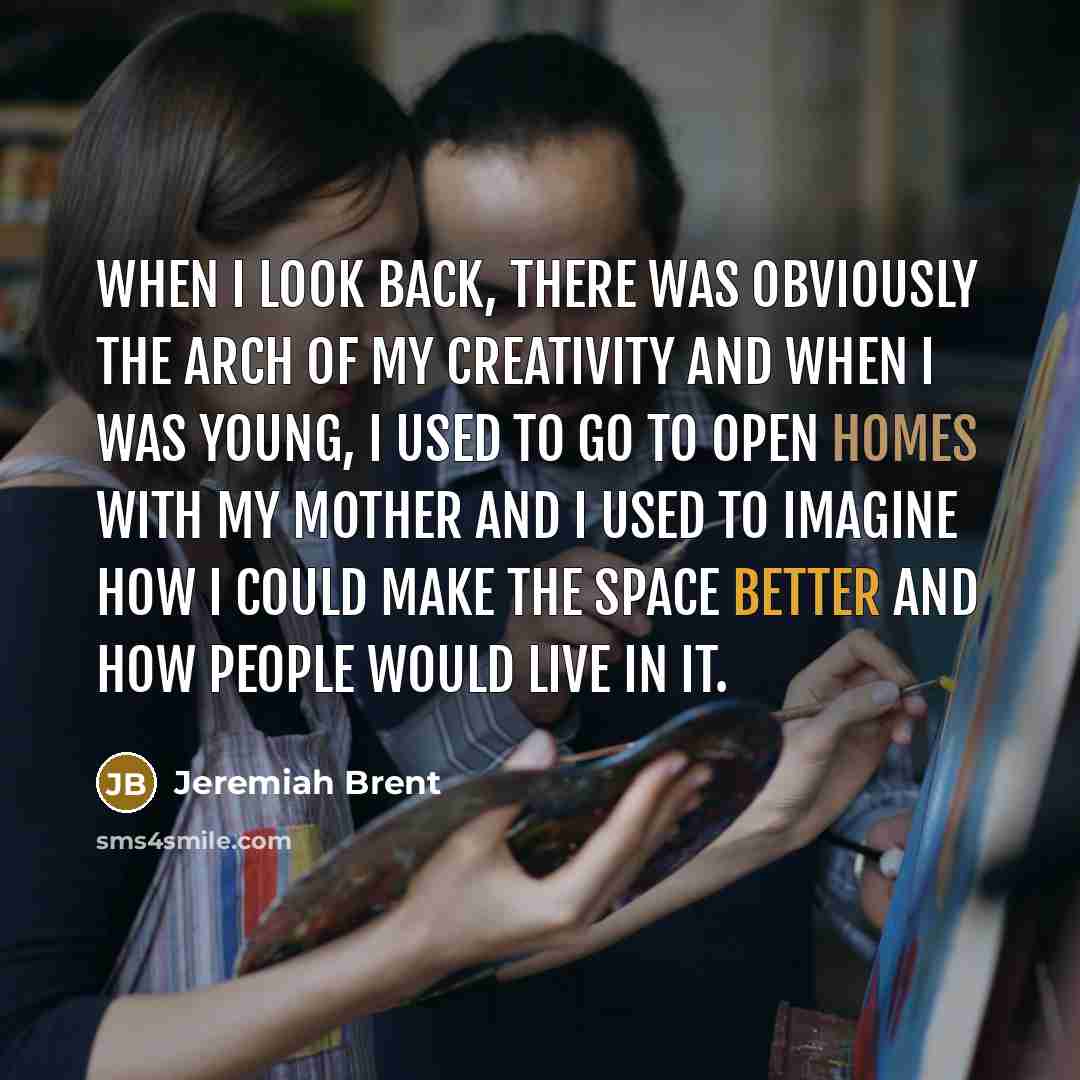 “When I look back, there was obviously the arch of my creativity and when I was young, I used to go to open homes with my mother and I used to imagine how I could make the space better and how people would live in it.” quote by Jeremiah Brent