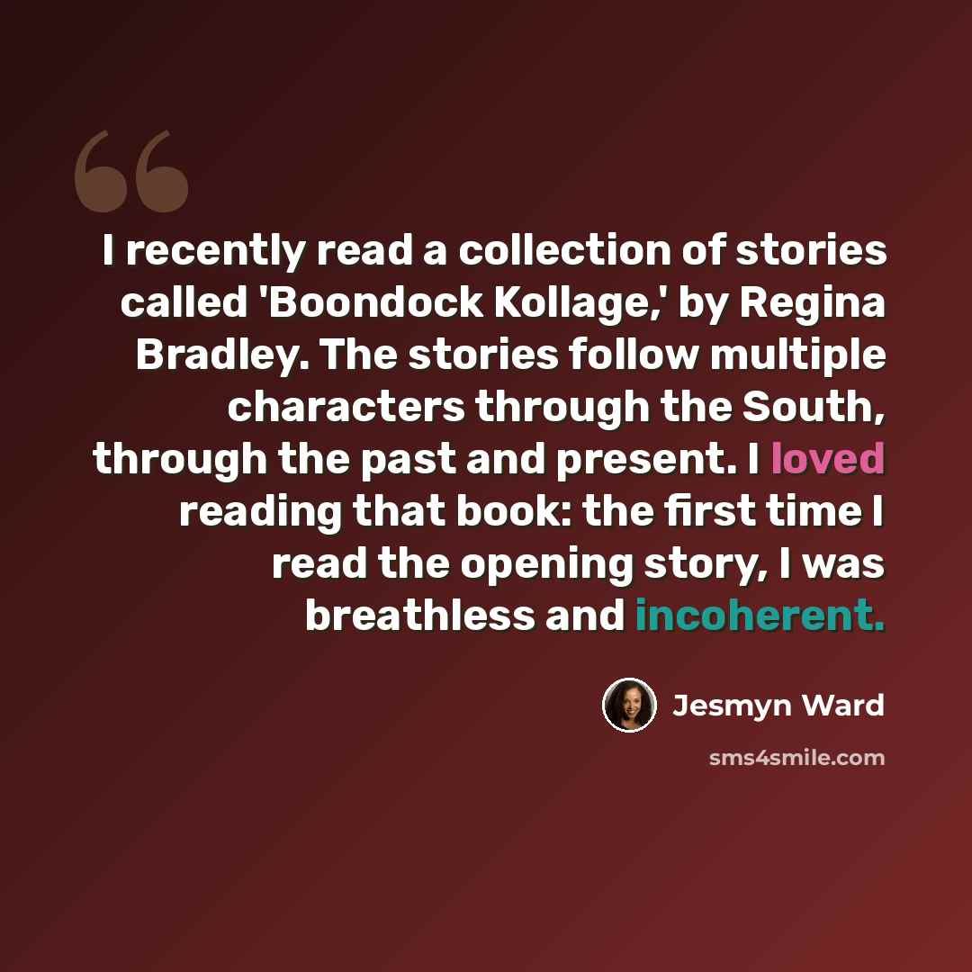 “I recently read a collection of stories called 'Boondock Kollage,' by Regina Bradley. The stories follow multiple characters through the South, through the past and present. I loved reading that book: the first time I read the opening story, I was breathless and incoherent.” quote by Jesmyn Ward