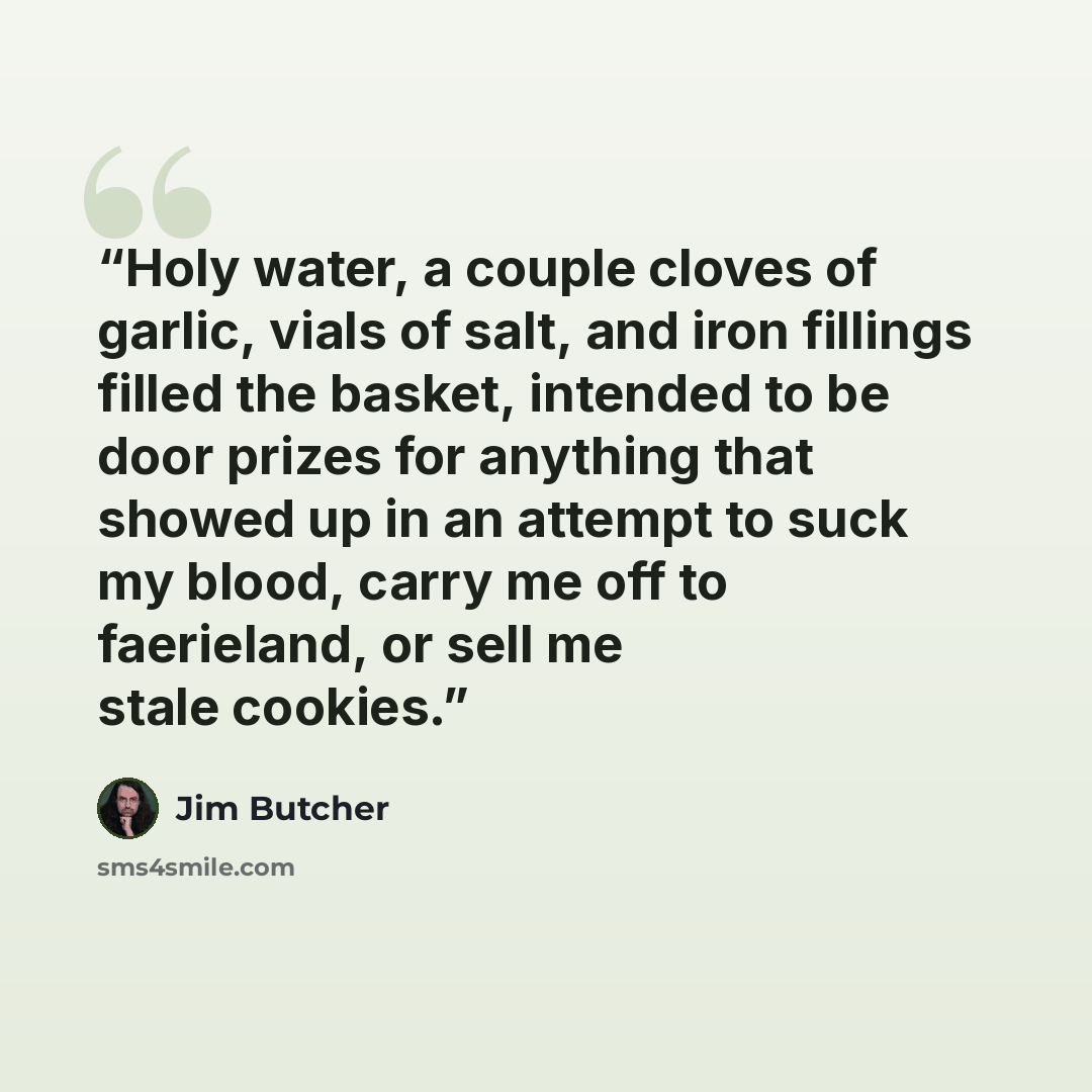 “Holy water, a couple cloves of garlic, vials of salt, and iron fillings filled the basket, intended to be door prizes for anything that showed up in an attempt to suck my blood, carry me off to faerieland, or sell me stale cookies.” quote by Jim Butcher