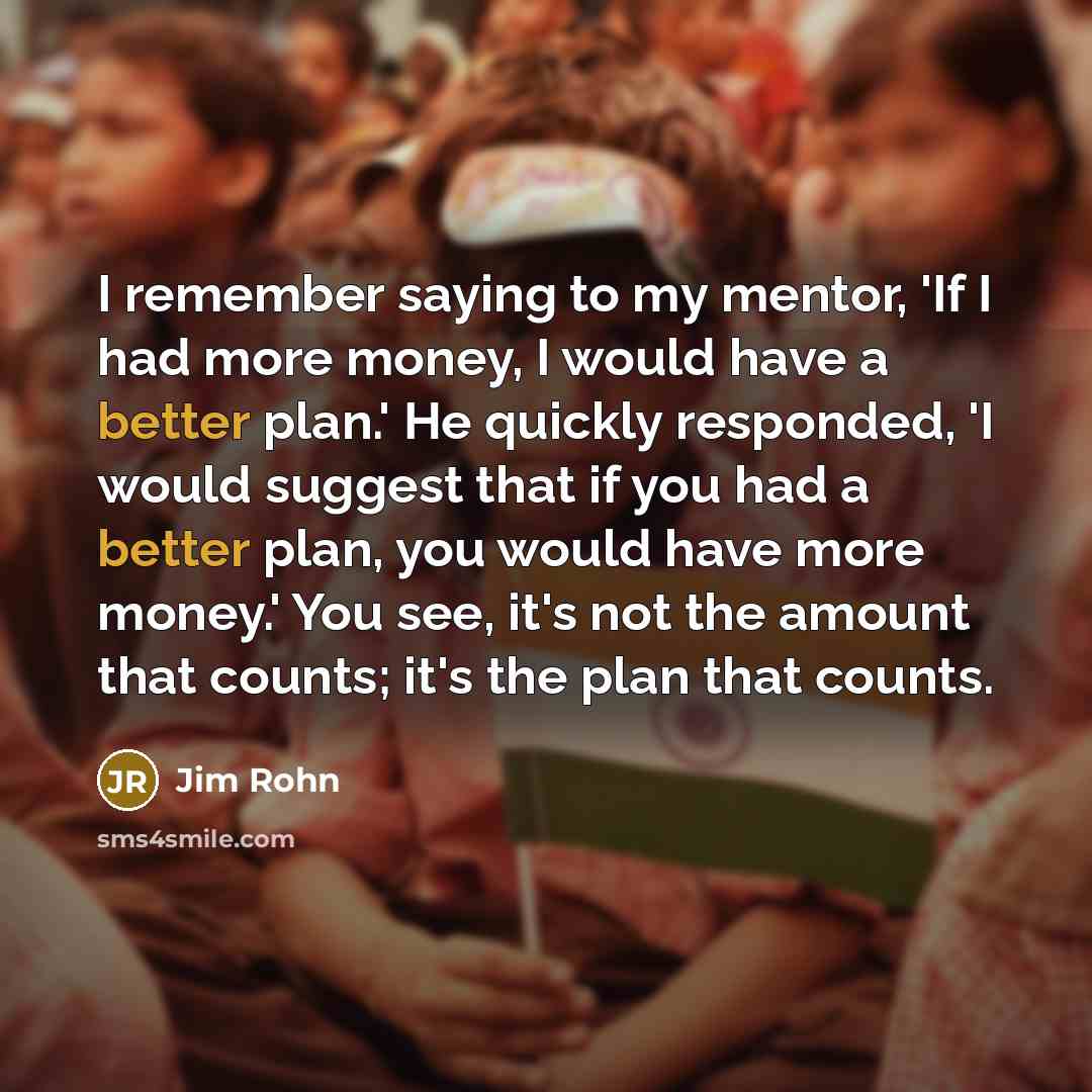 “I remember saying to my mentor, 'If I had more money, I would have a better plan.' He quickly responded, 'I would suggest that if you had a better plan, you would have more money.' You see, it's not the amount that counts; it's the plan that counts.” quote by Jim Rohn
