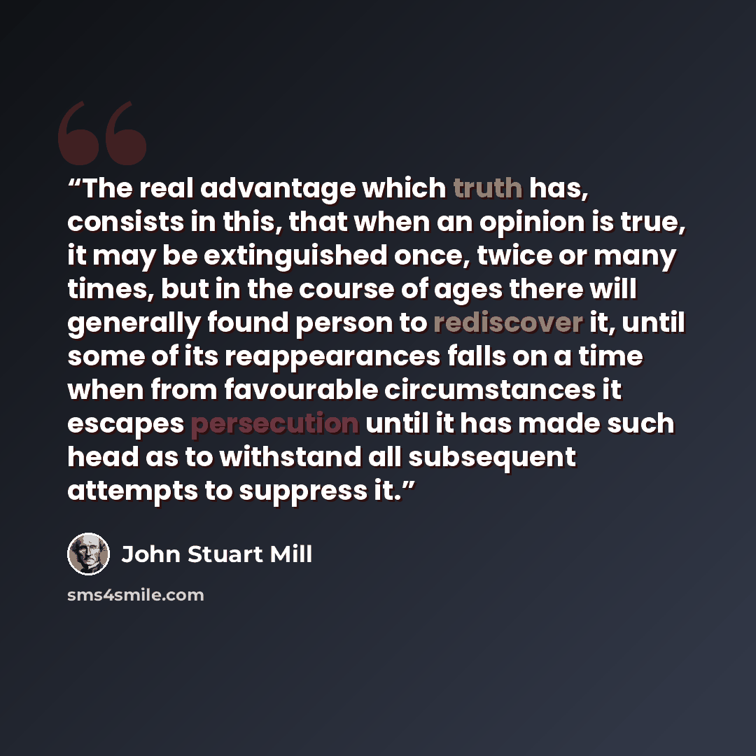 “The real advantage which truth has, consists in this, that when an opinion is true, it may be extinguished once, twice or many times, but in the course of ages there will generally found person to rediscover it, until some of its reappearances falls on a time when from favourable circumstances it…” quote by John Stuart Mill