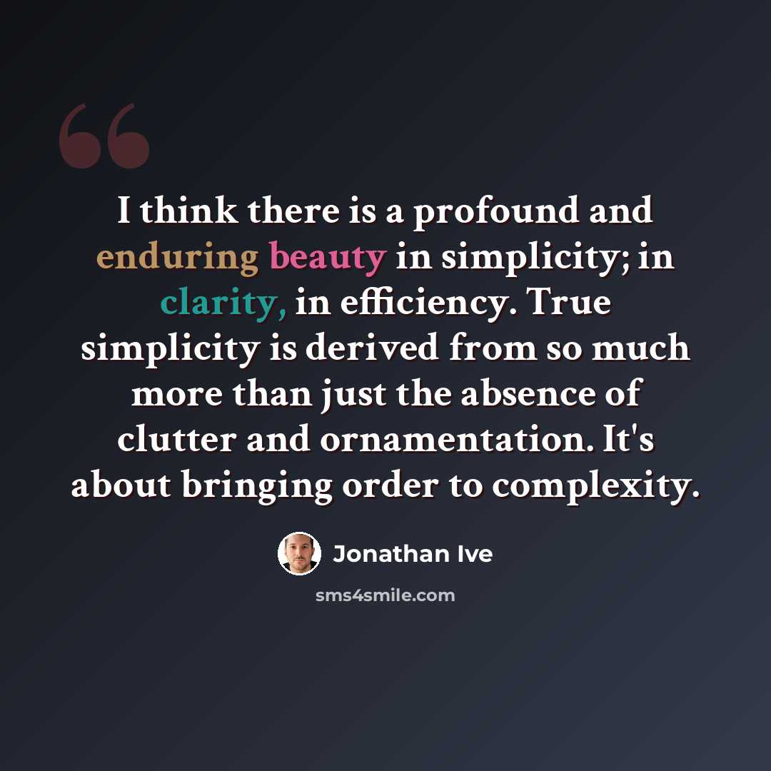“I think there is a profound and enduring beauty in simplicity; in clarity, in efficiency. True simplicity is derived from so much more than just the absence of clutter and ornamentation. It's about bringing order to complexity.” quote by Jonathan Ive