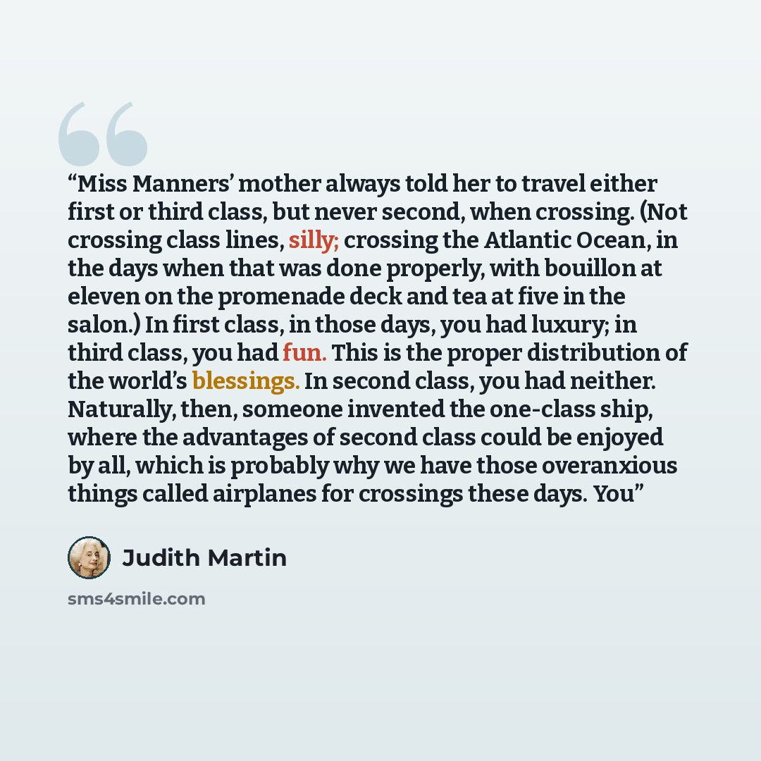 “Miss Manners’ mother always told her to travel either first or third class, but never second, when crossing. (Not crossing class lines, silly; crossing the Atlantic Ocean, in the days when that was done properly, with bouillon at eleven on the promenade deck and tea at five in the salon.) In first…” quote by Judith Martin