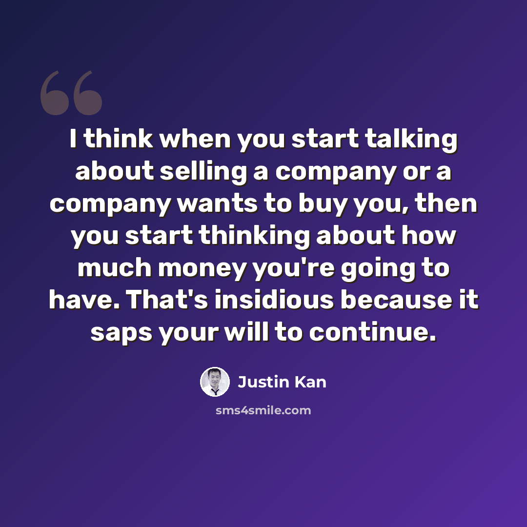 “I think when you start talking about selling a company or a company wants to buy you, then you start thinking about how much money you're going to have. That's insidious because it saps your will to continue.” quote by Justin Kan