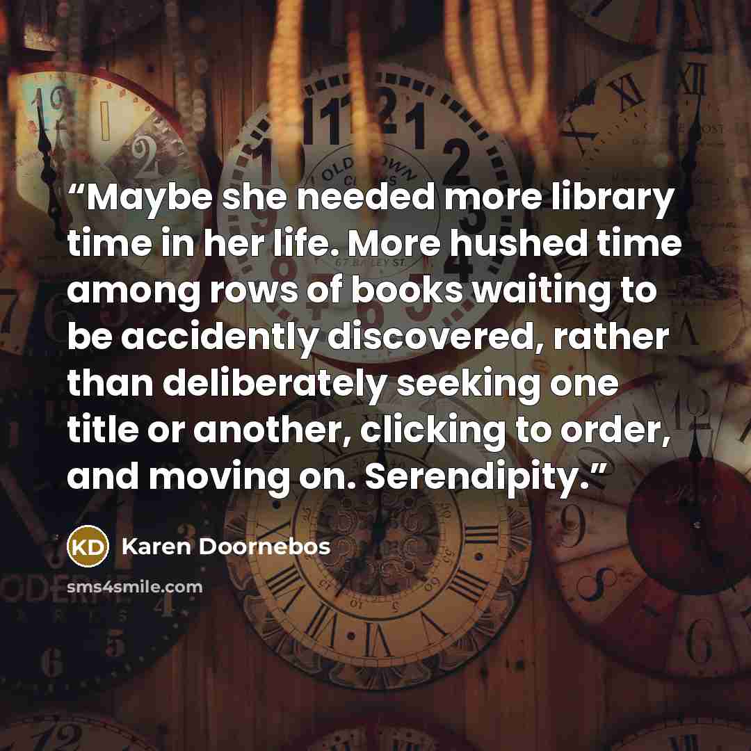 “Maybe she needed more library time in her life. More hushed time among rows of books waiting to be accidently discovered, rather than deliberately seeking one title or another, clicking to order, and moving on. Serendipity.” quote by Karen Doornebos
