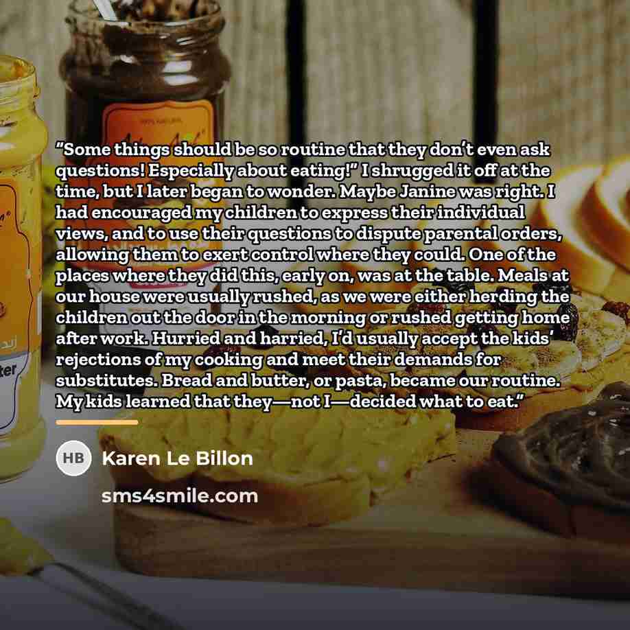 “Some things should be so routine that they don’t even ask questions! Especially about eating!” I shrugged it off at the time, but I later began to wonder. Maybe Janine was right. I had encouraged my children to express their individual views, and to use their questions to dispute parental orders…” quote by Karen Le Billon