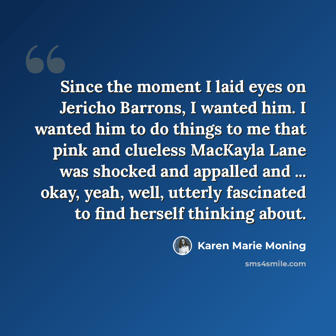 “Since the moment I laid eyes on Jericho Barrons, I wanted him. I wanted him to do things to me that pink and clueless MacKayla Lane was shocked and appalled and ... okay, yeah, well, utterly fascinated to find herself thinking about.” quote by Karen Marie Moning