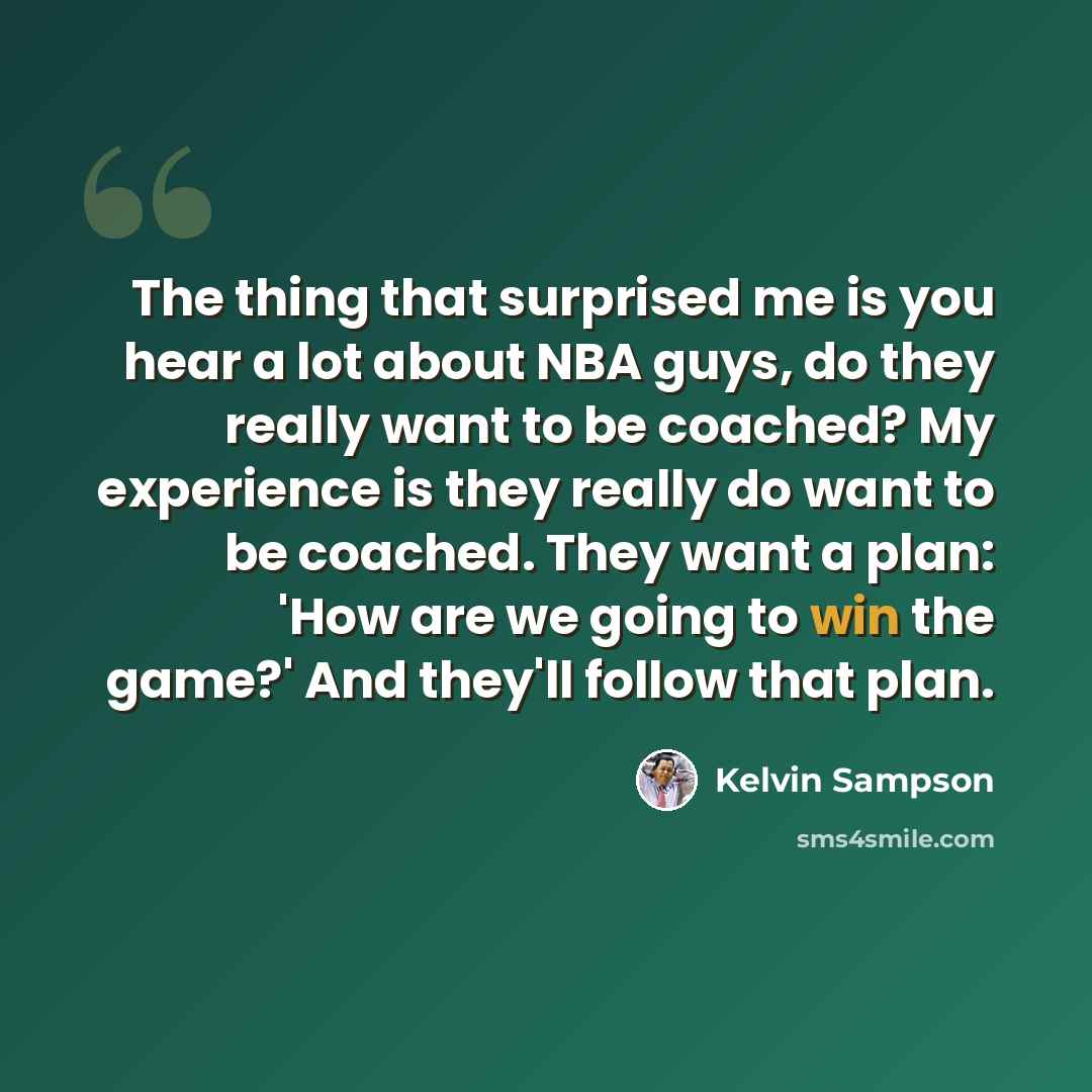 “The thing that surprised me is you hear a lot about NBA guys, do they really want to be coached? My experience is they really do want to be coached. They want a plan: 'How are we going to win the game?' And they'll follow that plan.” quote by Kelvin Sampson