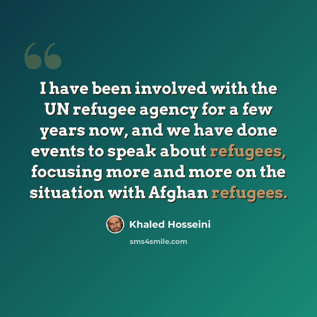 “I have been involved with the UN refugee agency for a few years now, and we have done events to speak about refugees, focusing more and more on the situation with Afghan refugees.” quote by Khaled Hosseini